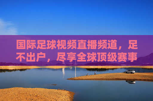 国际足球视频直播频道，足不出户，尽享全球顶级赛事盛宴，足不出户尽享国际足球顶级赛事直播
