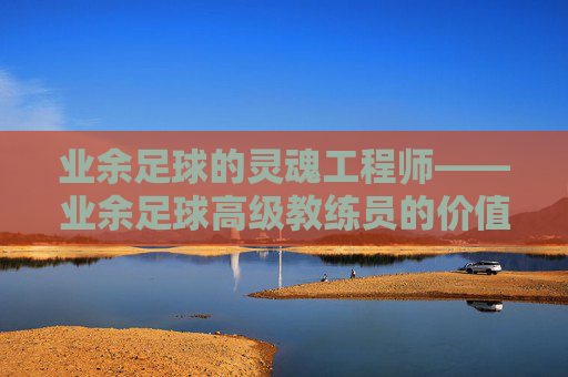 业余足球的灵魂工程师——业余足球高级教练员的价值与使命，业余足球的灵魂工程师——高级教练员的价值与使命