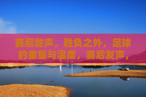 赛后发声,胜负之外,足球的重量与温度,赛后发声,胜负之外,足球的重量与温度