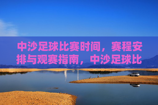中沙足球比赛时间，赛程安排与观赛指南，中沙足球比赛时间、赛程安排与观赛指南