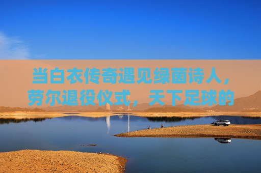当白衣传奇遇见绿茵诗人,劳尔退役仪式,天下足球的世纪回响,白衣传奇绿茵诗人,劳尔退役的世纪回响