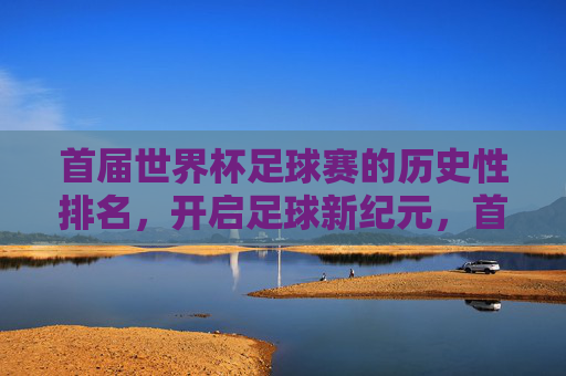 首届世界杯足球赛的历史性排名,开启足球新纪元,首届世界杯历史性排名,开启足球新纪元