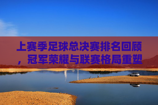 上赛季足球总决赛排名回顾,冠军荣耀与联赛格局重塑,上赛季足球总决赛回顾,冠军荣耀重塑联赛格局