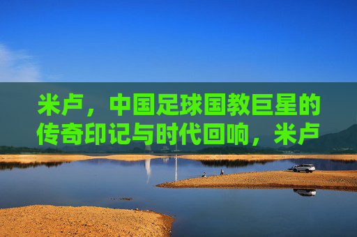 米卢,中国足球国教巨星的传奇印记与时代回响,米卢,中国足球传奇的时代回响