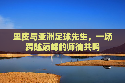 里皮与亚洲足球先生,一场跨越巅峰的师徒共鸣