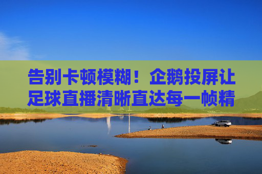 告别卡顿模糊！企鹅投屏让足球直播清晰直达每一帧精彩，企鹅投屏，足球直播告别卡顿，每一帧都清晰