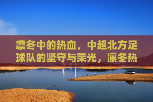 凛冬中的热血,中超北方足球队的坚守与荣光,凛冬热血坚守,中超北方足球队的荣光
