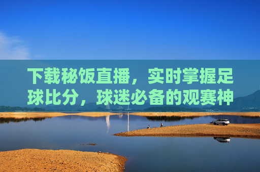 下载秘饭直播,实时掌握足球比分,球迷必备的观赛神器,秘饭直播,实时足球比分,球迷必备神器