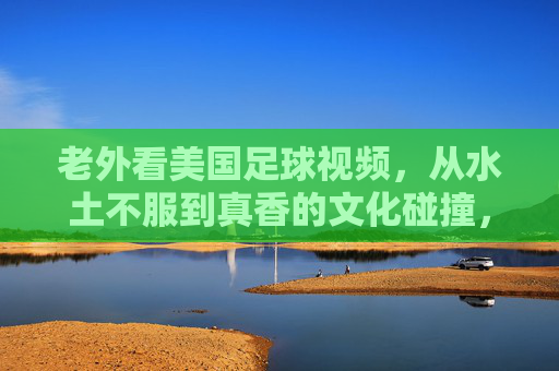 老外看美国足球视频,从水土不服到真香的文化碰撞,从水土不服到真香,老外看美国足球的文化碰撞