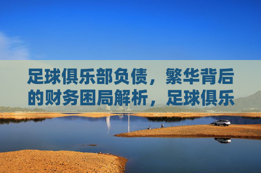 足球俱乐部负债,繁华背后的财务困局解析,足球俱乐部负债,繁华背后的财务困局解析