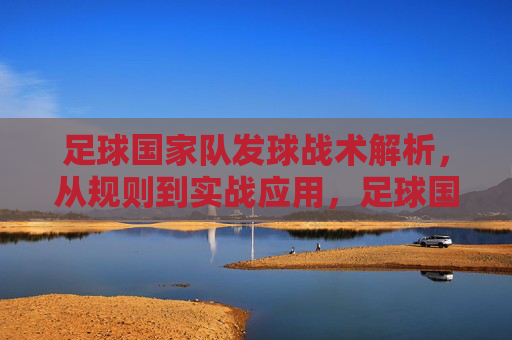 足球国家队发球战术解析,从规则到实战应用,足球国家队发球战术解析,从规则到实战应用