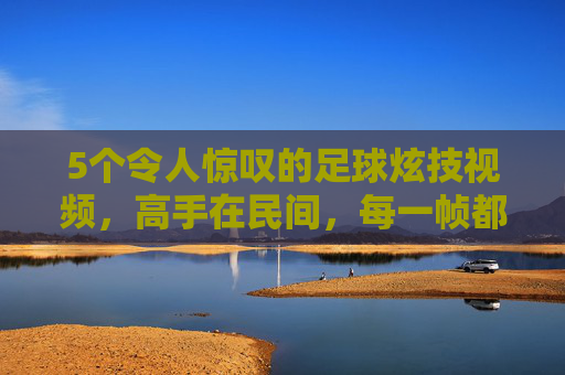5个令人惊叹的足球炫技视频,高手在民间,每一帧都是艺术!民间足球炫技,每一帧都是艺术的惊叹