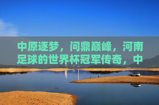 中原逐梦，问鼎巅峰，河南足球的世界杯冠军传奇，中原逐梦问鼎巅峰，河南足球世界杯冠军传奇