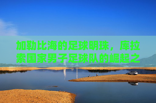 加勒比海的足球明珠，库拉索国家男子足球队的崛起之路，加勒比海足球明珠库拉索的崛起之路