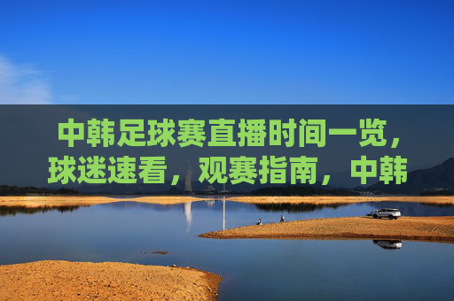 中韩足球赛直播时间一览,球迷速看,观赛指南,中韩足球赛直播时间一览,球迷速看观赛指南