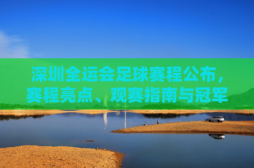 深圳全运会足球赛程公布，赛程亮点、观赛指南与冠军之路，深圳全运会足球赛程公布，赛程亮点、观赛指南与冠军之路