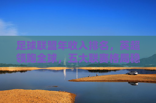 足球联盟年收入排名，英超领跑全球，五大联赛格局稳固，新兴市场蓄势待发，足球联盟收入排名，英超领跑全球，五大联赛格局稳固，新兴市场蓄势待发