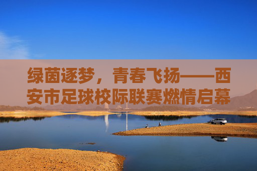 绿茵逐梦,青春飞扬——西安市足球校际联赛燃情启幕,绿茵逐梦青春飞扬 西安市足球校际联赛燃情启幕