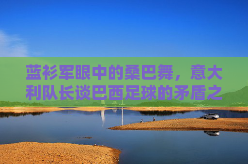 蓝衫军眼中的桑巴舞，意大利队长谈巴西足球的矛盾之美，蓝衫军眼中的桑巴矛盾之美
