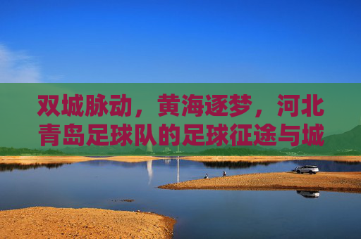 双城脉动,黄海逐梦,河北青岛足球队的足球征途与城市情怀,双城脉动黄海逐梦,河北青岛足球队征途与情怀