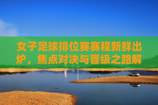 女子足球排位赛赛程新鲜出炉,焦点对决与晋级之路解析,女子足球排位赛赛程出炉,焦点对决与晋级之路解析