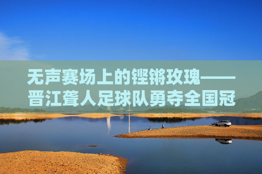 无声赛场上的铿锵玫瑰——晋江聋人足球队勇夺全国冠军,无声赛场铿锵绽,晋江聋人足球队勇夺全国冠军