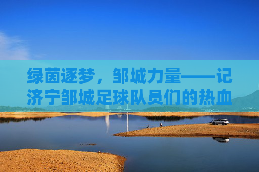 绿茵逐梦，邹城力量——记济宁邹城足球队员们的热血征程，绿茵逐梦，邹城力量