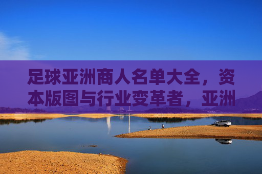 足球亚洲商人名单大全,资本版图与行业变革者,亚洲足球商人资本版图,行业变革者名单大全