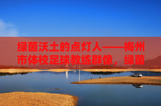 绿茵沃土的点灯人——梅州市体校足球教练群像，绿茵沃土的点灯人——梅州市体校足球教练群像