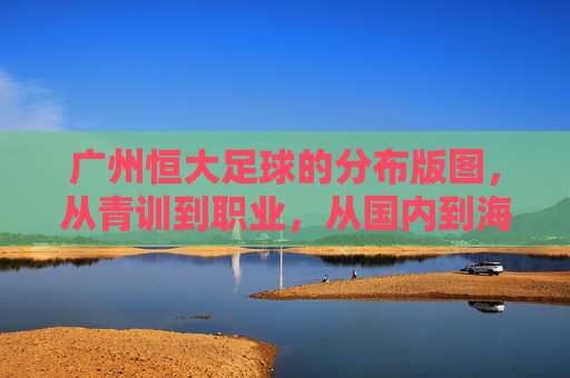 广州恒大足球的分布版图,从青训到职业,从国内到海外,广州恒大足球分布版图,青训至职业,国内至海外