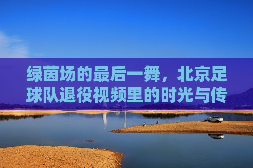 绿茵场的最后一舞,北京足球队退役视频里的时光与传承,绿茵最后一舞,北京足球的时光与传承