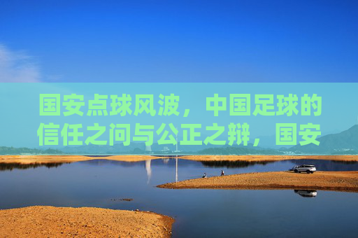 国安点球风波,中国足球的信任之问与公正之辩,国安点球风波,中国足球的信任之问与公正之辩
