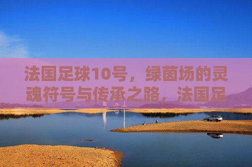 法国足球10号，绿茵场的灵魂符号与传承之路，法国足球10号，绿茵场的灵魂符号与传承之路