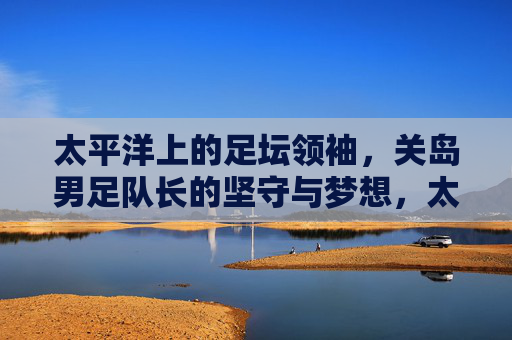 太平洋上的足坛领袖,关岛男足队长的坚守与梦想,太平洋足坛领袖,关岛男足队长的坚守与梦想