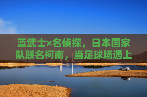 蓝武士×名侦探,日本国家队联名柯南,当足球场遇上真相只有一个,蓝武士×柯南,球场上的真相只有一个