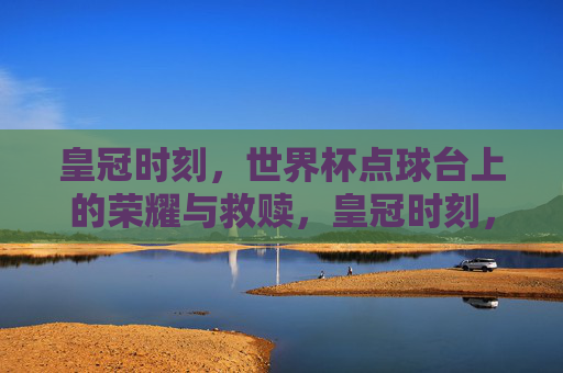 皇冠时刻,世界杯点球台上的荣耀与救赎,皇冠时刻,世界杯点球台上的荣耀救赎