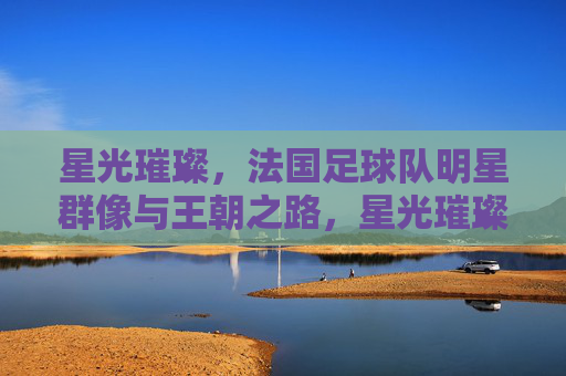 星光璀璨，法国足球队明星群像与王朝之路，星光璀璨，法国队明星群像与王朝之路