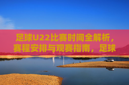 足球U22比赛时间全解析,赛程安排与观赛指南,足球U22比赛时间全解析,赛程安排与观赛指南