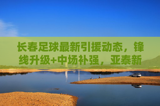 长春足球最新引援动态，锋线升级+中场补强，亚泰新赛季剑指上游，长春亚泰引援双线升级，锋线中场补强，新赛季剑指上游