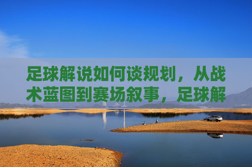 足球解说如何谈规划,从战术蓝图到赛场叙事,足球解说的规划之道,从战术蓝图到赛场叙事