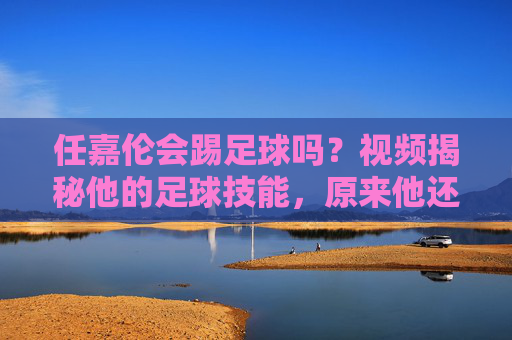 任嘉伦会踢足球吗?视频揭秘他的足球技能,原来他还有这一面!任嘉伦足球技能揭秘,原来他还有这一面!