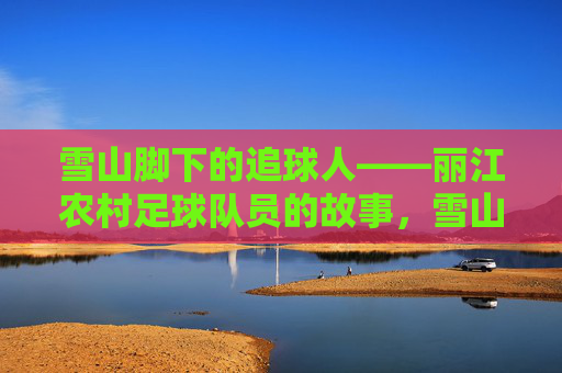 雪山脚下的追球人——丽江农村足球队员的故事,雪山脚下的追球人,丽江农村足球队的故事