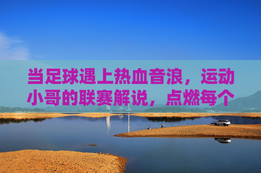 当足球遇上热血音浪,运动小哥的联赛解说,点燃每个进球瞬间,足球遇上热血音浪,运动小哥解说点燃每个进球瞬间