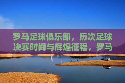 罗马足球俱乐部，历次足球决赛时间与辉煌征程，罗马足球俱乐部决赛征程与辉煌时刻