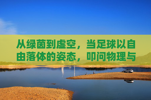 从绿茵到虚空,当足球以自由落体的姿态,叩问物理与诗意的边界,从绿茵到虚空,足球自由落体叩问物理诗意边界