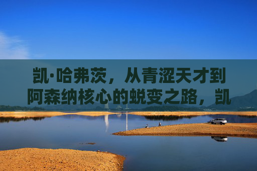 凯·哈弗茨,从青涩天才到阿森纳核心的蜕变之路,凯·哈弗茨,从青涩天才到阿森纳核心的蜕变