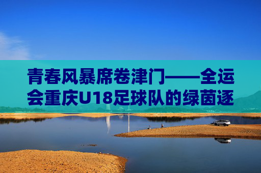 青春风暴席卷津门——全运会重庆U18足球队的绿茵逐梦记，青春风暴席卷津门——全运会重庆U18足球队绿茵逐梦