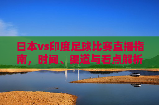 日本vs印度足球比赛直播指南,时间、渠道与看点解析,日本vs印度足球比赛直播指南,时间、渠道与看点