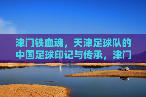 津门铁血魂,天津足球队的中国足球印记与传承,津门铁血魂,天津足球队的中国足球印记与传承