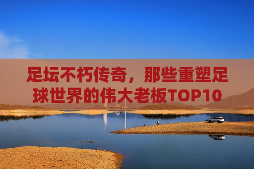足坛不朽传奇,那些重塑足球世界的伟大老板TOP10,重塑足球世界的足坛传奇老板TOP10
